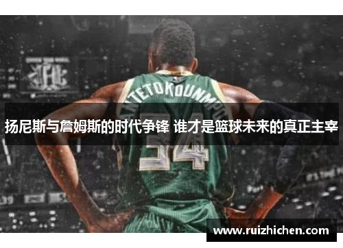 扬尼斯与詹姆斯的时代争锋 谁才是篮球未来的真正主宰