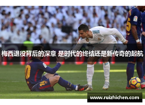 梅西退役背后的深意 是时代的终结还是新传奇的起航