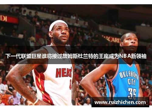 下一代联盟巨星谁将接过詹姆斯杜兰特的王座成为NBA新领袖