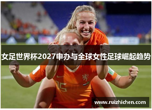女足世界杯2027申办与全球女性足球崛起趋势 女足世界杯2027申办与全球女性足球崛起趋势