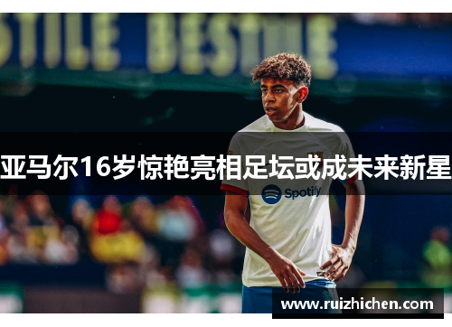 亚马尔16岁惊艳亮相足坛或成未来新星 亚马尔16岁惊艳亮相足坛或成未来新星
