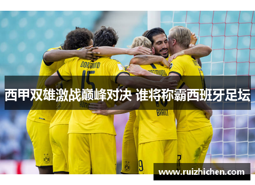 西甲双雄激战巅峰对决 谁将称霸西班牙足坛 西甲双雄激战巅峰对决 谁将称霸西班牙足坛