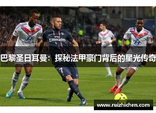 巴黎圣日耳曼：探秘法甲豪门背后的星光传奇