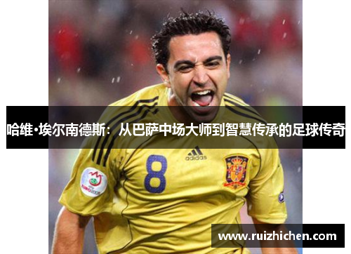 哈维·埃尔南德斯：从巴萨中场大师到智慧传承的足球传奇