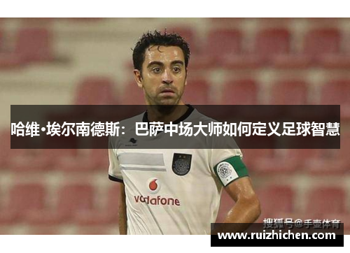 哈维·埃尔南德斯：巴萨中场大师如何定义足球智慧