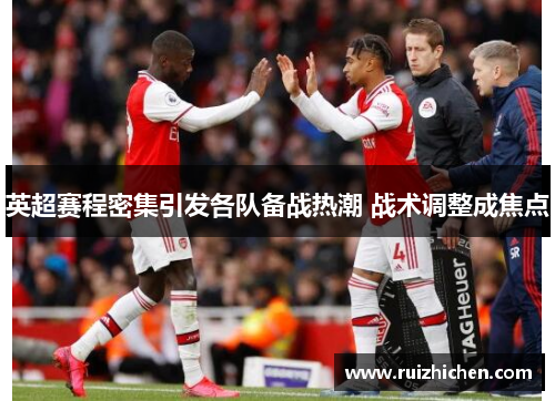 英超赛程密集引发各队备战热潮 战术调整成焦点